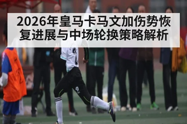 2026年皇马卡马文加伤势恢复进展与中场轮换策略解析